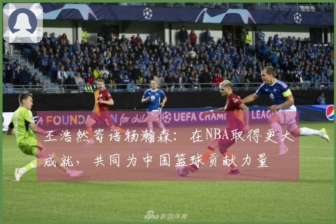 王浩然寄语杨瀚森：在NBA取得更大成就，共同为中国篮球贡献力量