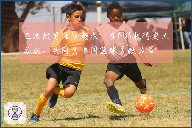 王浩然寄语杨瀚森：在NBA取得更大成就，共同为中国篮球贡献力量