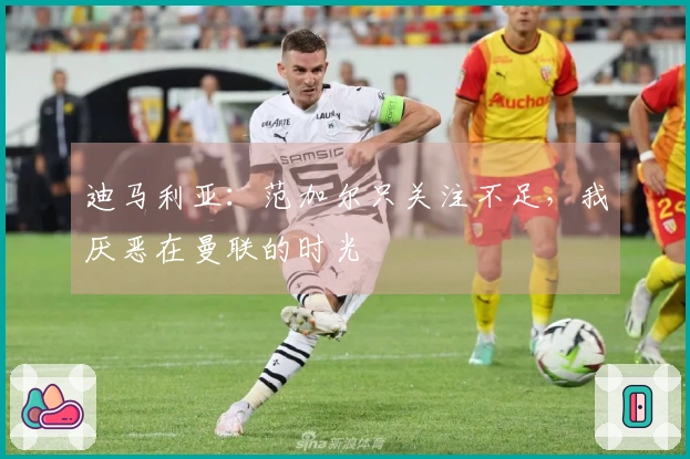 迪马利亚：范加尔只关注不足，我厌恶在曼联的时光